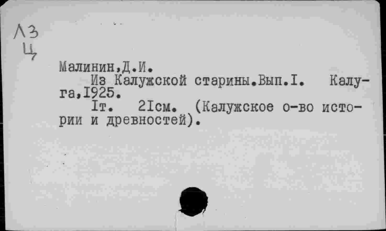 ﻿Малинин,Д.И.
Из Калужской старины.Вып.1. Калу-га,1925.
1т.	21см. (Калужское о-во исто-
рии и древностей).